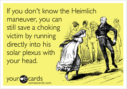 If you don't know the Heimlich maneuver, you can
still save a choking
victim by running
directly into his 
solar plexus with 
your head. 
