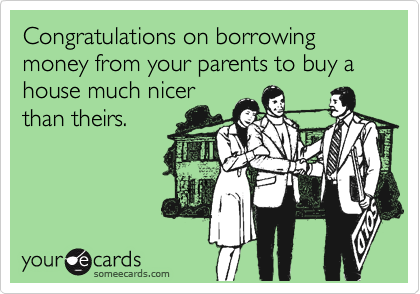 Congratulations on borrowing money from your parents to buy a house much nicer
than theirs.
