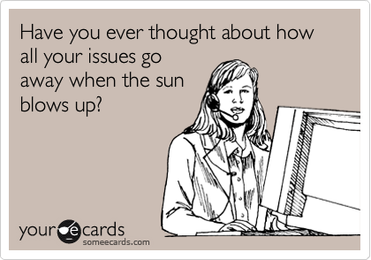 Have you ever thought about how all your issues go
away when the sun
blows up?