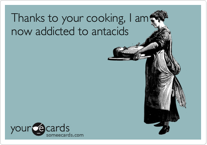 Thanks to your cooking, I am
now addicted to antacids