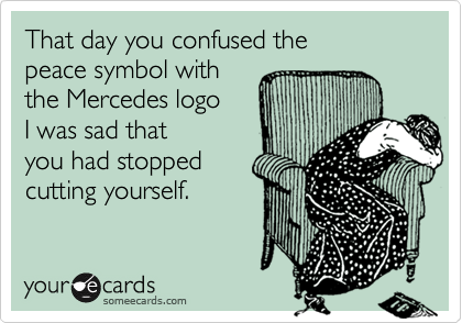 That day you confused the 
peace symbol with
the Mercedes logo
I was sad that
you had stopped
cutting yourself.