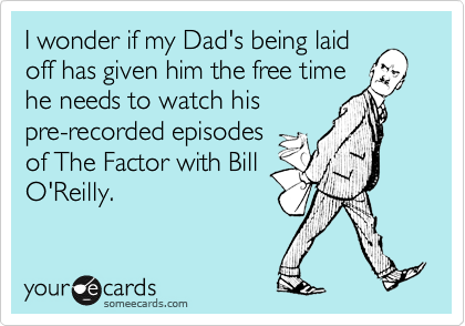 I wonder if my Dad's being laid
off has given him the free time
he needs to watch his
pre-recorded episodes
of The Factor with Bill
O'Reilly.