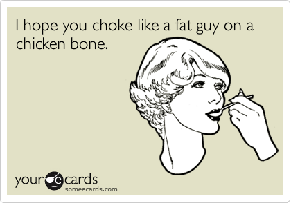 I hope you choke like a fat guy on a chicken bone.