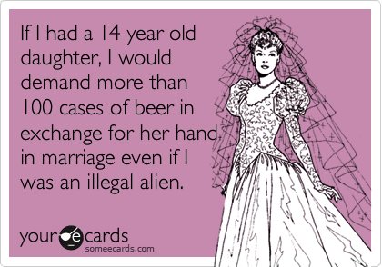 If I had a 14 year olddaughter, I woulddemand more than100 cases of beer in exchange for her hand in marriage even if Iwas an illegal alien.