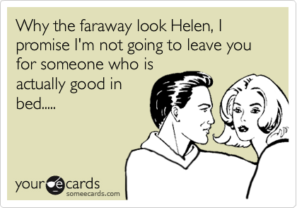 Why the faraway look Helen, I promise I'm not going to leave you for someone who isactually good inbed.....