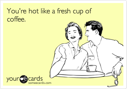 You're hot like a fresh cup of coffee.