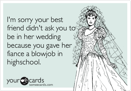 
I'm sorry your best 
friend didn't ask you to
be in her wedding
because you gave her 
fiance a blowjob in
highschool.