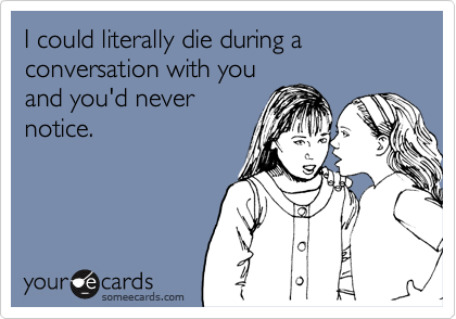 I could literally die during a conversation with youand you'd nevernotice.