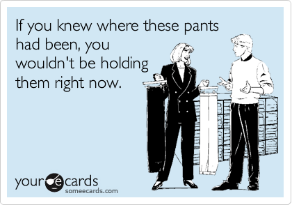 If you knew where these pantshad been, youwouldn't be holdingthem right now.