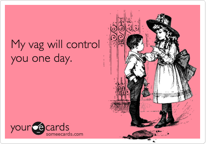 

My vag will control 
you one day.