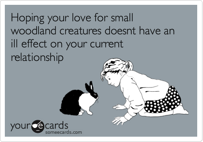 Hoping your love for small woodland creatures doesnt have an ill effect on your current relationship