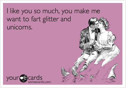 I like you so much, you make me want to fart glitter and
unicorns.
