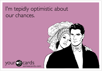 I'm tepidly optimistic about
our chances.