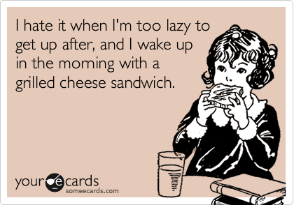 I hate it when I'm too lazy to
get up after, and I wake up
in the morning with a
grilled cheese sandwich.