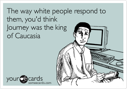 The way white people respond to them, you'd think
Journey was the king
of Caucasia