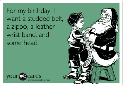 For my birthday, I
want a studded belt,
a zippo, a leather
wrist band, and
some head.