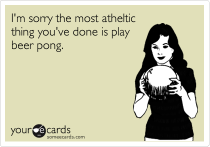 I'm sorry the most atheltic
thing you've done is play
beer pong.