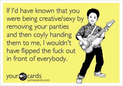 If I'd have known that youwere being creative/sexy byremoving your pantiesand then coyly handingthem to me, I wouldn'thave flipped the fuck outin front of everybody.