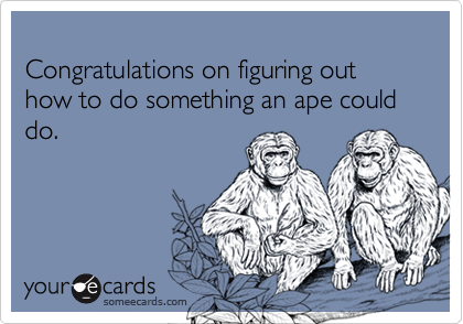 
Congratulations on figuring out how to do something an ape could do.