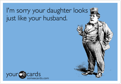 I'm sorry your daughter looks
just like your husband.