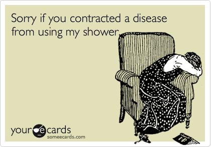 Sorry if you contracted a disease from using my shower.