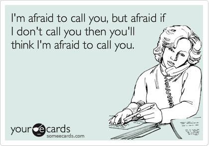 I'm afraid to call you, but afraid if
I don't call you then you'll
think I'm afraid to call you.