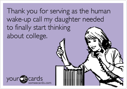 Thank you for serving as the human wake-up call my daughter needed to finally start thinking
about college.