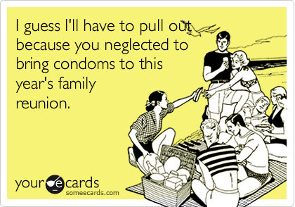 I guess I'll have to pull out
because you neglected to
bring condoms to this
year's family
reunion.