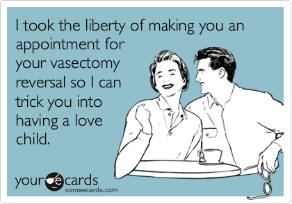 I took the liberty of making you an appointment for
your vasectomy
reversal so I can
trick you into
having a love
child.