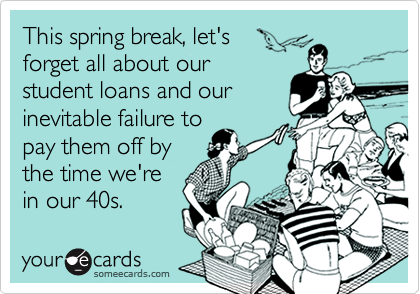 This spring break, let's 
forget all about our 
student loans and our
inevitable failure to
pay them off by
the time we're
in our 40s.