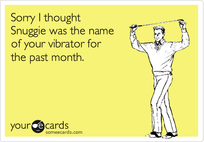 Sorry I thought  
Snuggie was the name 
of your vibrator for
the past month.