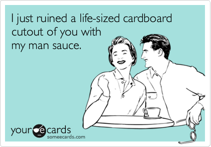 I just ruined a life-sized cardboard cutout of you with
my man sauce.