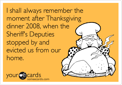 I shall always remember the moment after Thanksgiving
dinner 2008, when the
Sheriff's Deputies
stopped by and
evicted us from our
home.