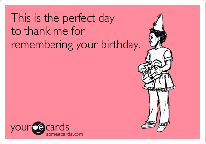 This is the perfect day 
to thank me for 
remembering your birthday.  

