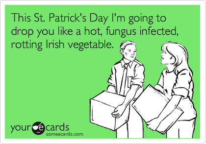 This St. Patrick's Day I'm going to drop you like a hot, fungus infected, rotting Irish vegetable.