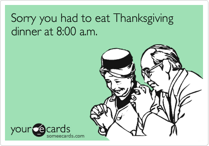 Sorry you had to eat Thanksgiving dinner at 8:00 a.m.