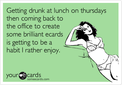 Getting drunk at lunch on thursdays then coming back to 
the office to create 
some brilliant ecards 
is getting to be a
habit I rather enjoy.