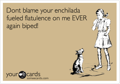 Dont blame your enchilada
fueled flatulence on me EVER
again biped!