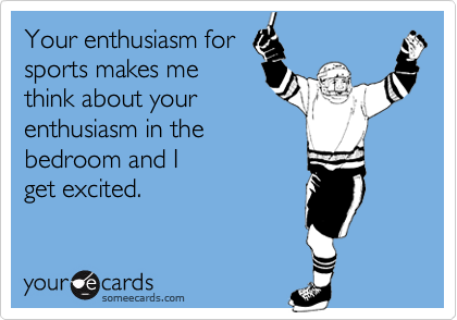 Your enthusiasm for
sports makes me
think about your
enthusiasm in the 
bedroom and I 
get excited.