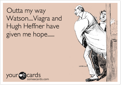 Outta my wayWatson....Viagra andHugh Heffner havegiven me hope......