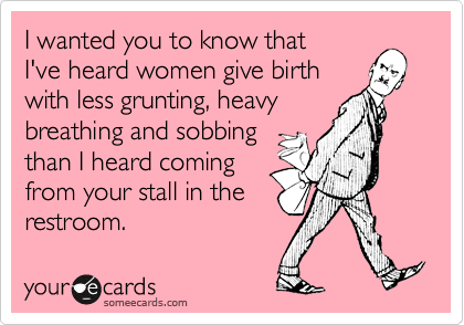 I wanted you to know that
I've heard women give birth
with less grunting, heavy
breathing and sobbing 
than I heard coming
from your stall in the
restroom.