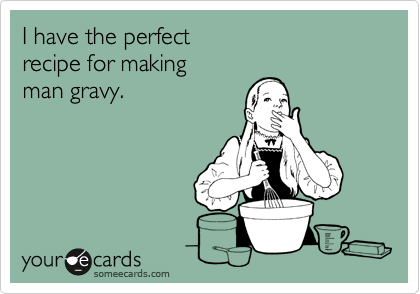 I have the perfectrecipe for makingman gravy.