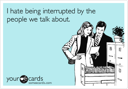 I hate being interrupted by the people we talk about.