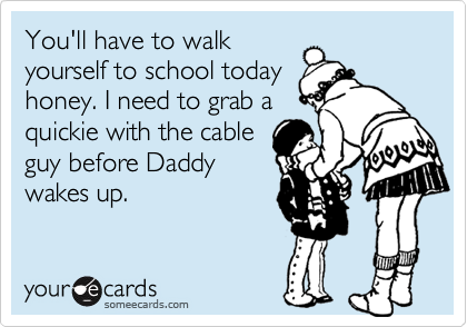 You'll have to walk yourself to school today honey. I need to grab aquickie with the cableguy before Daddywakes up.