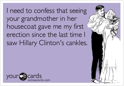 I need to confess that seeingyour grandmother in herhousecoat gave me my firsterection since the last time Isaw Hillary Clinton's cankles.