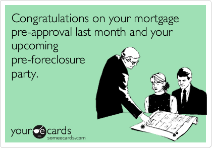 Congratulations on your mortgage pre-approval last month and your upcoming
pre-foreclosure
party.