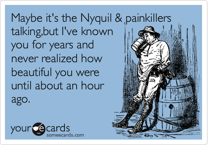 Maybe it's the Nyquil & painkillers
talking,but I've known
you for years and   
never realized how
beautiful you were 
until about an hour
ago.