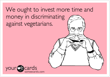 We ought to invest more time and money in discriminating
against vegetarians. 