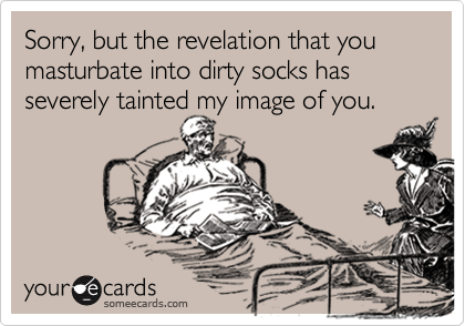 Sorry, but the revelation that you masturbate into dirty socks has severely tainted my image of you.
