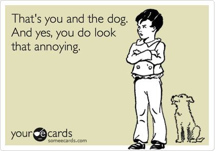That's you and the dog.And yes, you do lookthat annoying.